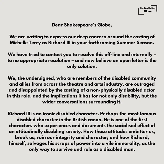 Slide 1 of 6.

Dear Shakespeare’s Globe. 

We are writing to express our deep concern around the casting of Michelle Terry as Richard III, in your forthcoming Summer Season. We’ve tried to contact you to resolve this off-line and internally – to no appropriate resolution – and now believe an open letter is the only solution. 

We, the undersigned, who are members of the disabled community and allies from across the theatre and arts industry, are outraged and disappointed by the casting of a non-physically disabled actor in this role, and the implications it has for not only disability, but the wider conversations surrounding it. 

Richard III is an iconic disabled character. Perhaps the most famous disabled character in the British canon. He is one of the first characters who experiences and documents the socialised effect of an attitudinally disabling society.