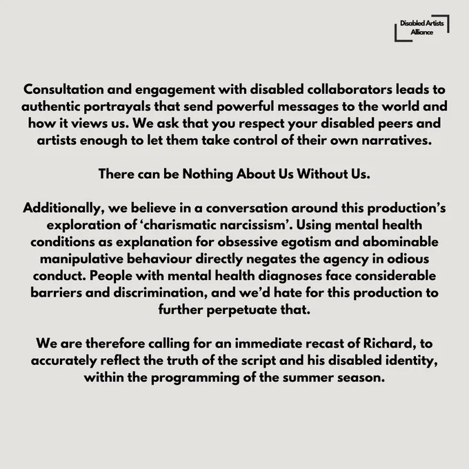 Slide 4 of 6.

Disability is a protected identity that is often disrespected, ignored, adopted by outsiders for artistic purposes. After the incredible hardship that we have suffered over the last few years seeing rights stripped away by this government, leaving our community depleted, tired, forgotten; it is more important than ever to stand with us and work harder to implement more inclusive working practices and casting ethos. 

Consultation and engagement with disabled collaborators leads to authentic portrayals that send powerful messages to the world and how it views us. We ask that you respect your disabled peers and artists enough to let them take control of their own narratives.

There can be Nothing About Us Without Us.

Additionally, we believe in conversation around this production’s exploration of ‘charismatic narcissism’. Using mental health conditions as explanation for obsessive egotism and abominable manipulative behaviour directly negates the agency in odious conduct.