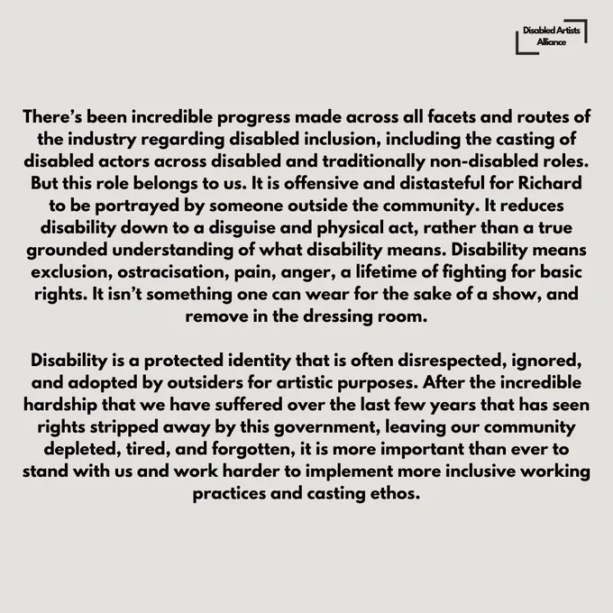 Slide 3 of 6.

It additionally contravenes the Globe’s ethos of diversity and inclusion across all protected characteristics, not to mention the striving for representation of a full cross-section society in the canon’s work.

There’s been incredible progress made across all facets and routes of the industry regarding disabled inclusion, including the casting of disabled actors across disabled and traditionally non-disabled roles. But this role belongs to us. It is offensive and distasteful for Richard to be portrayed by someone outside the community. It reduces disability down to a disguise and physical act, rather than a true grounded understanding of what disability means. Disability means exclusion, ostracisation, pain, anger, a lifetime of fighting for basic rights. It isn’t something one can wear for the sake of a show, and remove in the dressing room.

