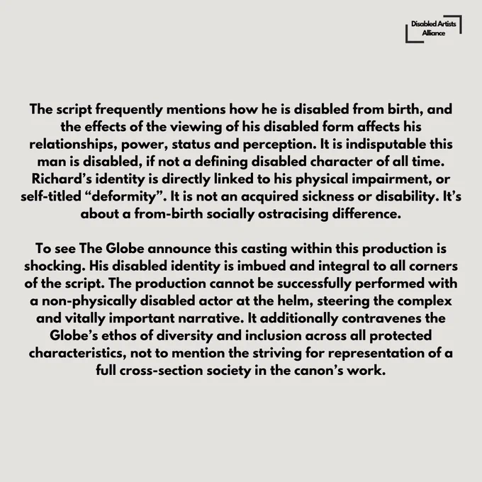 Slide 2 of 6.

How those attitudes embitter us, break us; ruin our integrity and character; and how Richard, himself, salvages his scraps of power into a vile immorality, as the only way to survive and rule as a disabled man.

The script frequently mentions how he is disabled from birth, and the effects of the viewing of his disabled form affects his relationships, power, status and perception. It is indisputable this man is disabled, if not a defining disabled character of all time. Richard’s identity is directly linked to his physical impairment, or self-titled “deformity”. It is not an acquired sickness or disability. It’s about a from-birth socially ostracising difference. 

To see The Globe announce this casting within this production is shocking. His disabled identity is imbued and integral to all corners of the script. The production cannot be successfully performed with a non-physically disabled actor at the helm, steering the complex and vitally important narrative.