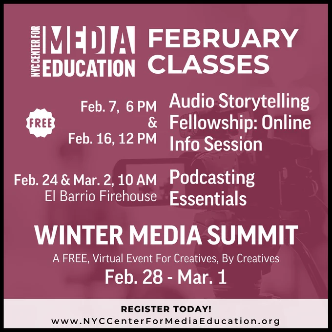 NYC Center for Media Education 
February Classes

Free
Audio Storytelling Fellowship: Online Info Session
Feb. 7,  6 PM & Feb. 16, 12 PM

Podcasting Essentials
Feb. 24 & Mar. 2, 10 AM
El Barrio Firehouse

winter media summit
A FREE, Virtual Event For Creatives, By Creatives
Feb. 28 - Mar. 1

register today! 

www.NYCCenterForMediaEducation.org