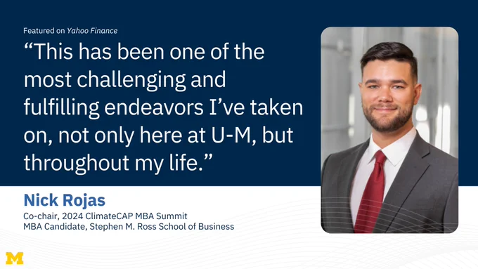 “This has been one of the most challenging and fulfilling endeavors I’ve taken on, not only here at U-M, but throughout my life.” Nick Rojas, Co-chair, 2024 ClimateCAP MBA Summit, and MBA Candidate, Stephen M. Ross School of Business, featured on Yahoo Finance