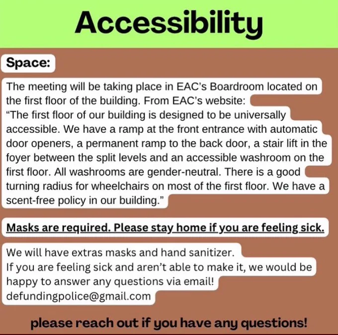 Accessibility. Space: the meeting will be taking place in EAC's Boardroom lasted on the first floor of the building. From EAC's website: "The first floor of our building is designed to be universally accessible. We have a ramp at the front entrance with automatic door openers, a permanent ramp to the back door, a stair lift in the foyer between the split levels and an accessible washroom on the first floor. All washrooms are gender-neutral. There is a good turning radius for wheelchairs on most of the first floor. We have a scent-free policy in our building." Masks are required. Please stay home if you are sick. We will have extra masks and hand sanitizer. If you are feeling sick and aren't able to make it, we would be happy to answer any questions via email! Defundingpolice@gmail.com. Please reach out if you have any questions!