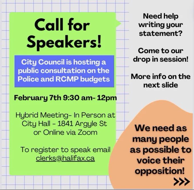 Call for Speakers! City Council is hosting a public consultation on the police and RCMP budgets. February 7th 9:30am-12pm. Hybrid meeting - in person at City Hall - 1841 Argyle St or Online via Zoom. To register to speak email clerks@halifax.ca. Need help writing your statement? Come to our drop in session! More info on the next slide. We need as many people as possible to voice their opposition!