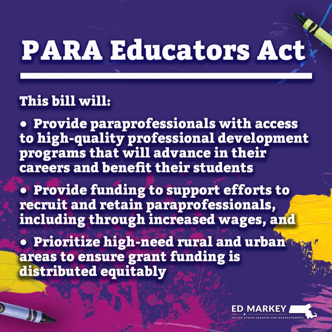 Purple background with crayons and yellow and pink paint splatters, and text that reads:

“PARA Educators Act; This bill will:
* ﻿﻿Provide paraprofessionals with access to high-quality professional development programs that will advance in their careers and benefit their students
* ﻿﻿Provide funding to support efforts to recruit and retain paraprofessionals, including through increased wages, and
* Prioritize high-need rural and urban areas to ensure grant funding is distributed equitably.”