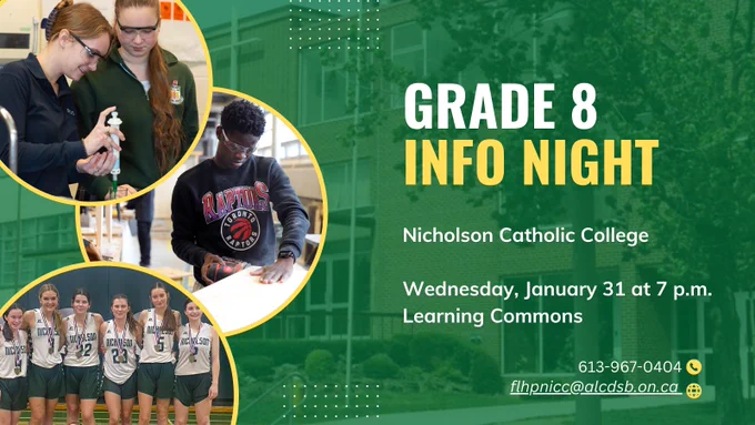 Green background with faded photo of school exterior. Copy reads: Grade 8 Info Night. Nicholson Catholic College. Wednesday, January 31, 7:00 p.m. Learning Commons 
Photos top left female students doing a chemistry activity, make student using band saw in construction, group photo of girls volleyball team. 