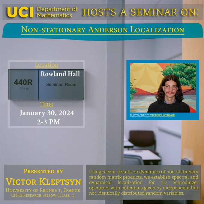 The UCI Math Department hosts a seminar on "Non-Stationary Anderson Localization" by Victor Kleptsyn from France's University of Rennes I. It will be held at Rowland Hall 440R at 2-3 PM. Abstract: Using recent results on dynamics of non-stationary random matrix  products, we establish spectral and dynamical localization for 1D  Schrodinger operators with potentials given by independent but not  identically distributed random variables. 