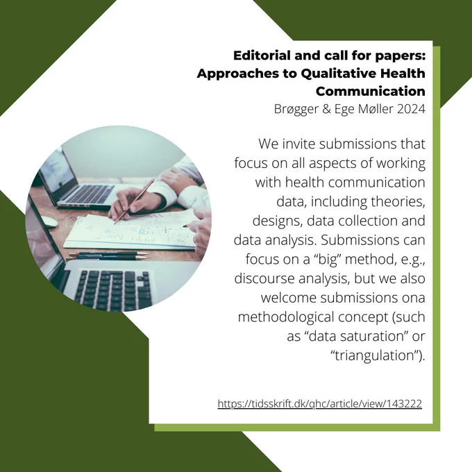 An image with the Qualitative Health Communication logo, an image of two laptops on a table with two peoples hands visible, who are working on paper with a pencil between the two laptops, and the words "Editorial and call for papers: Approaches to Qualitative Health Communication Brøgger & Ege Møller 2024

We invite submissions that focus on all aspects of working with health communication data, including theories, designs, data collection and data analysis. Submissions can focus on a “big” method, e.g., discourse analysis, but we also welcome submissions ona methodological concept (such as “data saturation” or “triangulation”).
https://tidsskrift.dk/qhc/article/view/143222