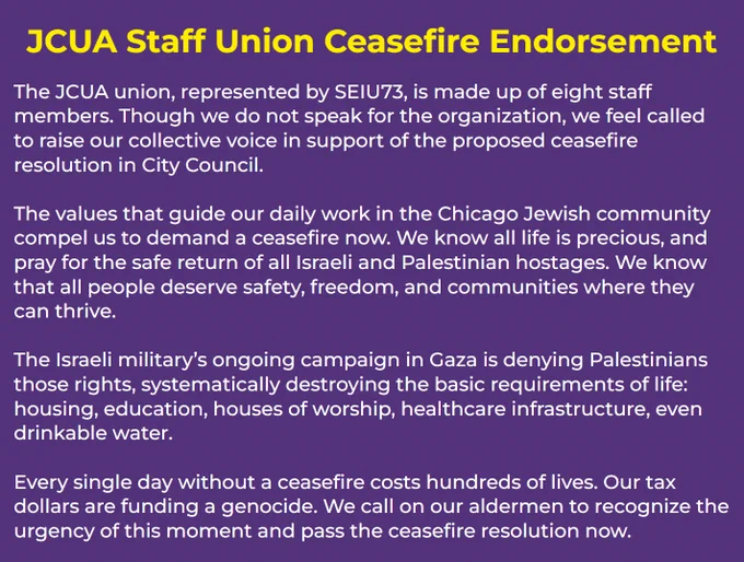The JCUA union, represented by SEIU73, is made up of eight staff members. Though we do not speak for the organization, we feel called to raise our collective voice in support of the proposed ceasefire resolution in City Council.

The values that guide our daily work in the Chicago Jewish community compel us to demand a ceasefire now. We know all life is precious, and pray for the safe return of all Israeli and Palestinian hostages. We know that all people deserve safety, freedom, and communities where they can thrive. 

The Israeli military’s ongoing campaign in Gaza is denying Palestinians those rights, systematically destroying the basic requirements of life: housing, education, houses of worship, healthcare infrastructure, even drinkable water.

Every single day without a ceasefire costs hundreds of lives. Our tax dollars are funding a genocide. We call on our aldermen to recognize the urgency of this moment and pass the ceasefire resolution now.
