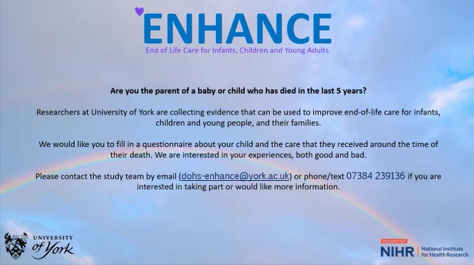Image with text providing information on ENHANCE, which is a research study looking at end of life care for infants, children and young adults.
Text reads:
Are you the parent of a baby or child who has died in the last 5 years? Researchers at the University of York are collecting evidence that can be used to improve end-of-life-care. We would like you to fill in a questionnaire about your child and the care they received around the time of their death. We are interested in your experiences, both good and bad. Please contact the study team by email at dohs-enhance@york.ac.uk or by phone or text on 07384 239136 if you are interested in taking part or would like more information.