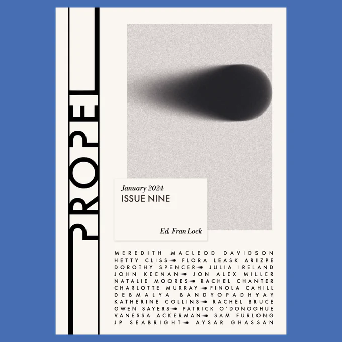 Cover of Propel Issue Nine January 2024, edited by Fran Lock. Contributors listed on cover are: Natalie Moores  Vanessa Ackerman  Flora Leask Arizpe  Debmalya Bandyopadhyay  Katherine Collins  Meredith MacLeod Davidson  John Keenan  Jon Alex Miller  Charlotte Murray  Rachel Chanter    Rachel Bruce  Finola Cahill  Aysar Ghassan  Dorothy Spencer  Sam Furlong  Hetty Cliss  Gwen Sayers  JP Seabright  Patrick O'Donoghue  Julia Ireland