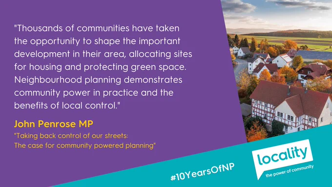 "Thousands of communities have taken 
the opportunity to shape the important development in their area, allocating sites 
for housing and protecting green space. Neighbourhood planning demonstrates community power in practice and the 
benefits of local control." - John Penrose MP