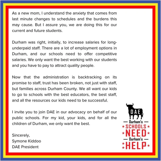 As a new mom, I understand the anxiety that comes from last minute changes to schedules and the burdens this may cause. But I assure you, we are doing this for our current and future students.

Durham was right, initially, to increase salaries for long-underpaid staff. There are a lot of employment options in Durham, and our schools need to offer competitive salaries. We only want the best working with our students and you have to pay to attract quality people.

Now that the administration is backtracking on its promise to staff, trust has been broken, not just with staff, but families across Durham County. We all want our kids to go to schools with the best educators, the best staff, and all the resources our kids need to be successful.

I invite you to join DAE in our advocacy on behalf of our public schools. For my kid, your kids, and for all the children of Durham, we only want the best.