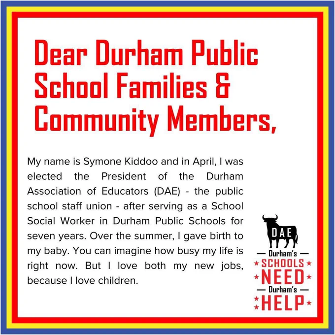 Dear Durham Public School Families and Community Members,

My name is Symone Kiddoo and in April, I was elected the President of the Durham Association of Educators (DAE) - the public school staff union - after serving as a School Social Worker in Durham Public Schools for seven years. Over the summer, I gave birth to my baby. You can imagine how busy my life is right now. But I love both my new jobs, because I love children.