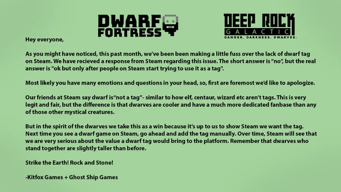 Hey everyone, As you might have noticed, this past month, we’ve been been making a little fuss over the lack of dwarf tag on Steam. We have recieved a response from Steam regarding this issue. The short answer is “no”, but the real answer is "ok but only after people on Steam start trying to use it as a tag".Most likely you have many emotions and questions in your head, so, first are foremost we’d like to apologize.Our friends at Steam say dwarf is“not a tag”- similar to how elf, centaur, wizard etc aren’t tags. This is very legit and fair, but the difference is that dwarves are cooler and have a much more dedicated fanbase than any of those other mystical creatures.But in the spirit of the dwarves we take this as a win because it’s up to us to show Steam we want the tag. Next time you see a dwarf game on Steam, go ahead and add the tag manually. Over time, Steam will see that we are very serious about the value a dwarf tag would bring to the platform.