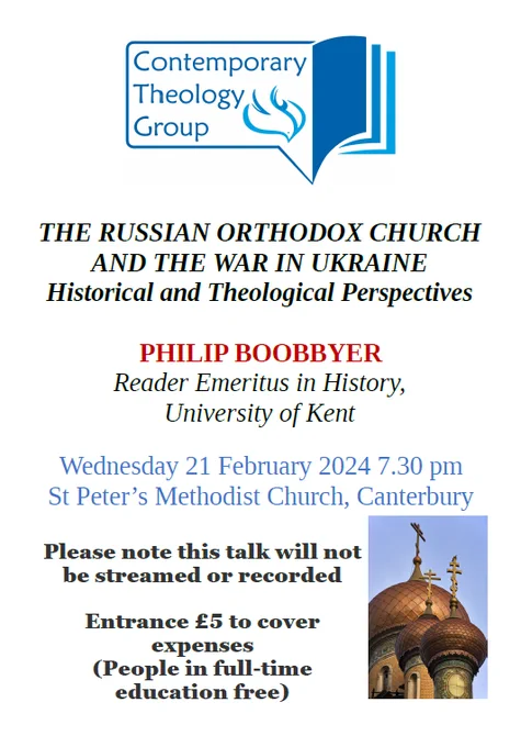Poster reading:
Contemporary Theology Group
'The Russian Orthodox Church and the War in Ukraine: Historical and Theological Perspectives'
Philip Boobbyer, Reader Emeritus in History, University of Kent
Wednesday 21 February 2024, 7.30pm
Please note this talk will not be streamed or recorded
Entrance £5 to cover expenses (People in full-time education free)