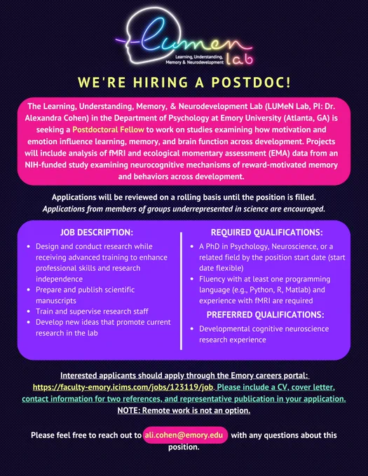 The Learning, Understanding, Memory, & Neurodevelopment Lab (LUMeN Lab, PI: Dr. Alexandra Cohen) in the Department of Psychology at Emory University (Atlanta, GA) is seeking a full-time Postdoctoral Fellow to work on studies examining how motivation and emotion influence learning, memory, and brain function across development. Projects will include analysis of fMRI and ecological momentary assessment data from an NIH-funded study examining neurocognitive mechanisms of reward-motivated memory and behaviors across development.
 
Candidates must have a PhD in Psychology, Neuroscience, or a related field by the position start date. The start date is flexible. Fluency with at least one programming language (e.g., Python, R, Matlab) and experience with fMRI are required. Developmental cognitive neuroscience research experience is preferred, but not required. 
 
Application review will take place on a rolling basis until the position is filled.