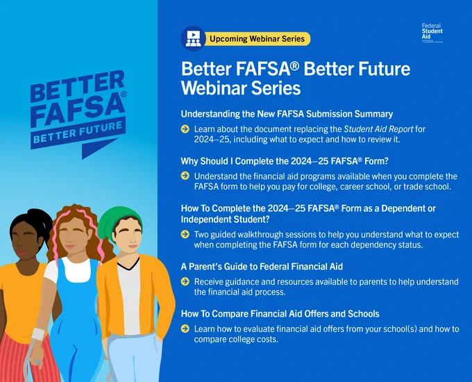 Better FAFSA Better Future Webinar Series​

Understanding the New FAFSA Submission Summary ​
Learn about the document replacing the Student Aid Report for 2024–25, including what to expect and how to review it.  ​

Why Should I Complete the 2024–25 FAFSA Form? ​
Understand the financial aid programs available when you complete the FAFSA form to help you pay for college, career school, or trade school. ​

How To Complete the 2024–25 FAFSA Form as a Dependent or Independent Student?​
Two guided walkthrough sessions to help you understand what to expect when completing the FAFSA form for each dependency status. ​

A Parent’s Guide to Federal Financial Aid​
Receive guidance and resources available to parents to help understand the financial aid process. ​

How To Compare Financial Aid Offers and Schools​
Learn how to evaluate financial aid offers from your school(s) and how to compare college costs. 