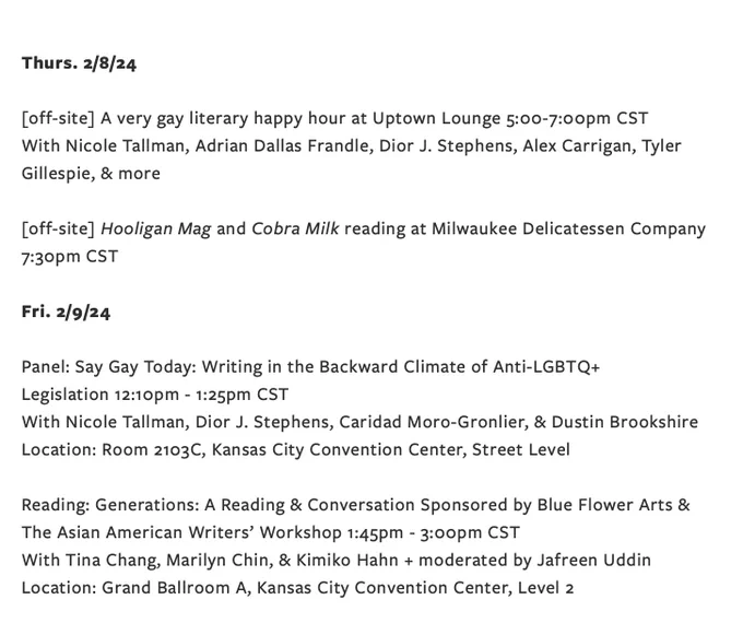 Thurs. 2/8/24

  [off-site] A very gay literary happy hour at Uptown Lounge 5:00-7:00pm CST

[off-site] Hooligan Mag and Cobra Milk reading at Milwaukee Delicatessen Company 7:30pm CST 

Fri. 2/9/24

 Panel: Say Gay Today: Writing in the Backward Climate of Anti-LGBTQ  Legislation 12:10pm - 1:25pm CST
Location: Room 2103C, Kansas City Convention Center, Street Level

Reading: Generations: A Reading & Conversation Sponsored by Blue Flower Arts & The Asian American Writers’ Workshop 1:45pm - 3:00pm CST
Location: Grand Ballroom A, Kansas City Convention Center, Level 2