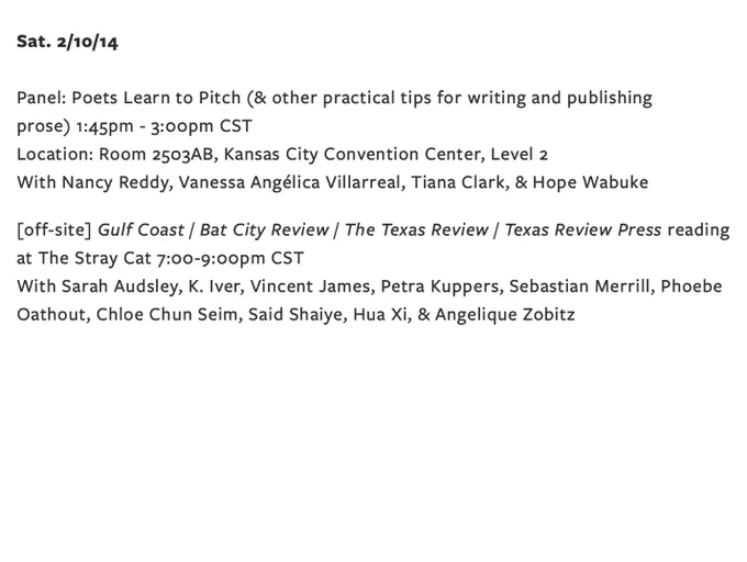 Sat. 2/10/14

Panel: Poets Learn to Pitch (& other practical tips for writing and publishing prose) 1:45pm - 3:00pm CST
Location: Room 2503AB, Kansas City Convention Center, Level 2

[off-site] Gulf Coast / Bat City Review / The Texas Review / Texas Review Press reading at The Stray Cat 7:00-9:00pm CST 
