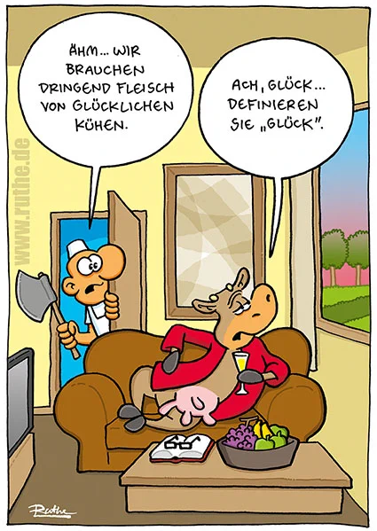 Eine Kuh liegt, mit einem Morgenmantel bekleidet, auf einem Sofa, vor sich ein aufgeschlagenes Buch und einen Obstkorb. Ihr Blick schweift durchs geöffnete Fenster über eine Landschaft, in der die Sonne romantisch rot versinkt, sie nippt an einem Glas Sekt. Im Hintergrund schaut ein Metzger mit Beil durch die geöffnete Tür: "Ähm... wir brauchen dringend Fleisch von glücklichen Kühen." Kuh (mit bedeutungsschwangerem Blick): "Ach, Glück...definieren Sie GLÜCK.".