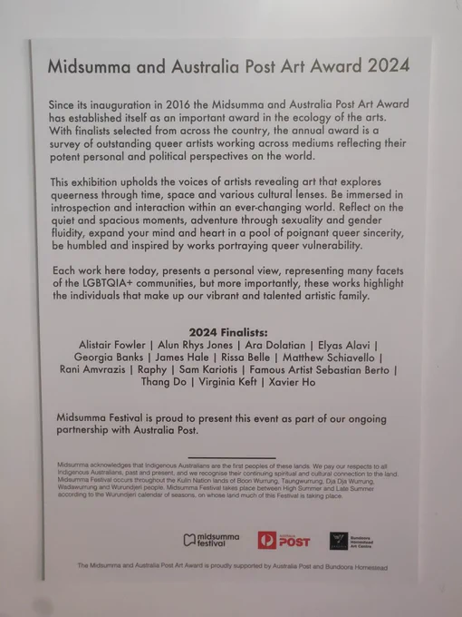 Midsumma and Australia Post Art Award 2024

Since its inauguration in 2016 the Midsumma and Australia Post Art Award has established itself as an important award in the ecology of the arts. With finalists selected from across the country, the annual award is a survey of outstanding queer artists working across mediums reflecting their potent personal and political perspectives on the world.

This exhibition upholds the voices of artists revealing art that explores queerness through time, space and various cultural lenses. Be immersed in introspection and interaction within an ever-changing world. Reflect on the quiet and spacious moments, adventure through sexuality and gender fluidity, expand your mind and heart in a pool of poignant queer sincerity, be humbled and inspired by works portraying queer vulnerability.

Each work here today, presents a personal view, representing many facets of the LGBTQIA  communities, but more importantly, these works highlight the individuals that ...