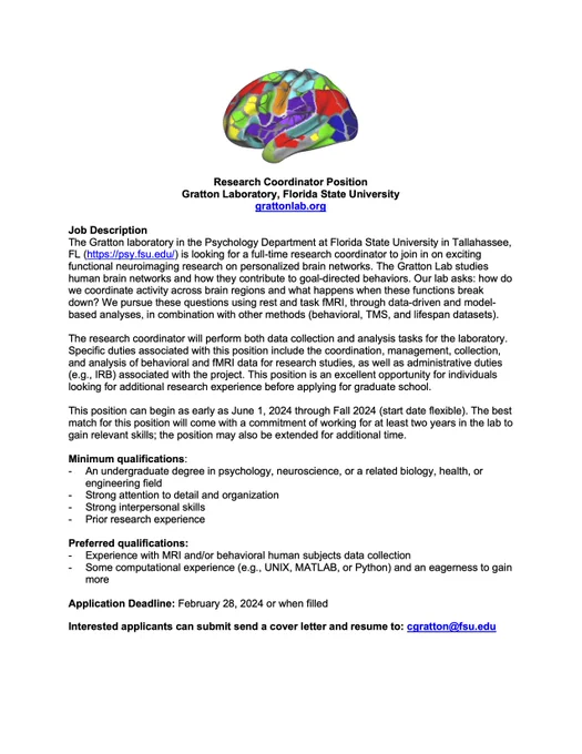 Research Coordinator Position
Gratton Laboratory, Florida State University
grattonlab.org

Job Description
The Gratton laboratory in the Psychology Department at Florida State University in Tallahassee, FL (https://psy.fsu.edu/) is looking for a full-time research coordinator to join in on exciting functional neuroimaging research on personalized brain networks. The research coordinator will perform both data collection and analysis tasks for the laboratory. Specific duties associated with this position include the coordination, management, collection, and analysis of behavioral and fMRI data for research 
Interested applicants can submit send a cover letter and resume to: cgratton@fsu.edu 