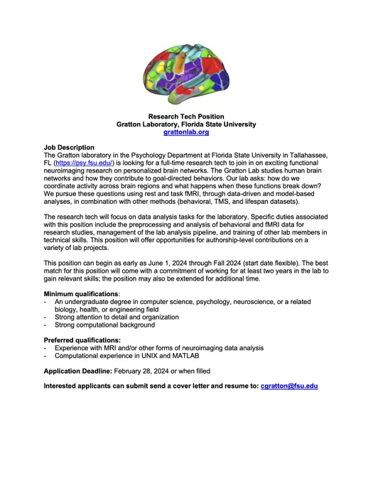Research Tech Position
Gratton Laboratory, Florida State University
grattonlab.org

Job Description
The Gratton laboratory in the Psychology Department at Florida State University in Tallahassee, FL (https://psy.fsu.edu/) is looking for a full-time research tech to join in on exciting functional neuroimaging research on personalized brain networks. The research tech will focus on data analysis tasks for the laboratory. Specific duties associated with this position include the preprocessing and analysis of behavioral and fMRI data for research studies, management of the lab analysis pipeline, and training other lab members in technical skills. This position will offer opportunities for authorship-level contributions on a variety of lab projects.

Interested applicants can submit send a cover letter and resume to: cgratton@fsu.edu 