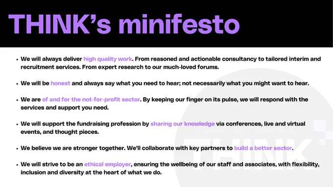 THINK's minifesto:

We will always deliver high quality work. From reasoned and actionable consultancy to tailored interim and recruitment services. From expert research to our much-loved forums.

We will be honest and always say what you need to hear; not necessarily what you might want to hear.

We are of and for the not-for-profit sector. By keeping our finger on its pulse, we will respond with the services and support you need.

We will support the fundraising profession by sharing our knowledge via conferences, live and virtual events, and thought pieces.

We believe we are stronger together. We’ll collaborate with key partners to build a better sector.

We will strive to be an ethical employer, ensuring the wellbeing of our staff and associates, with flexibility, inclusion and diversity at the heart of what we do.
