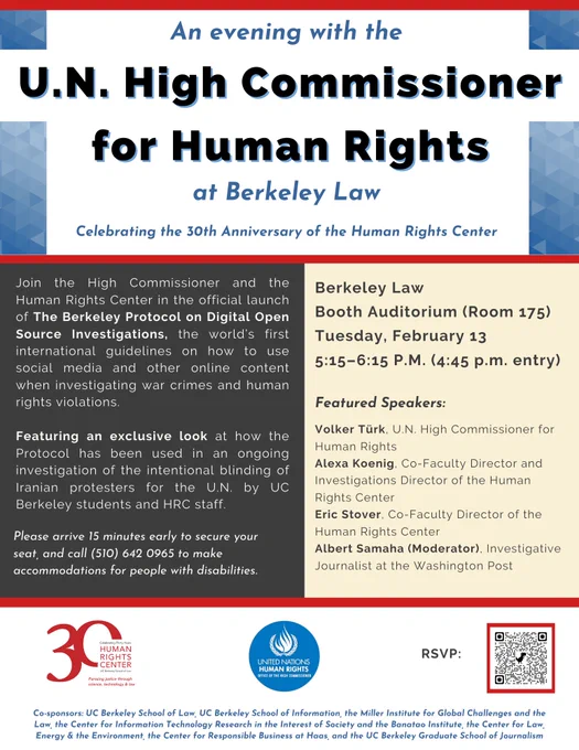 An evening with the U.N. High Commissioner for Human Rights at Berkeley Law. Celebrating the 30th Anniversary of the Human Rights Center. Join the High Commissioner and the Human Rights Center in the official launch of The Berkeley Protocol on Digital Open Source Investigations, the world’s first international guidelines on how to use social media and other online content when investigating war crimes and human rights violations. Featuring an exclusive look at how the Protocol has been used in an ongoing  investigation of the intentional blinding of Iranian protesters for the U.N. by UC Berkeley students and HRC staff.

Event Details:
Berkeley Law
Booth Auditorium (Room 175)
Tuesday, February 13
5:15–6:15 P.M. (4:45 p.m. entry)

Please arrive 15 minutes early to secure your seat, and call (510) 642 0965 to make accommodations for people with disabilities.