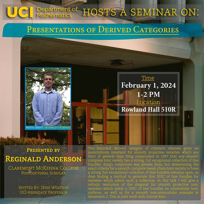 The UCI Math Department hosts a seminar on "Presentations of Derived Categories" by Reginald Anderson from Claremont McKenna College, invited by Jesse Wolfson. It will be held at Rowland Hall 510R at 1-2 PM on February 1, 2024. Abstract: The bounded derived category of coherent sheaves gives an isomorphism  invariant for smooth projective varieties which are Fano or general  type. King conjectured in 1997 that any smooth complete toric variety  has a strong, full exceptional collection of line bundles. King's  conjecture was proven false, but determining the exact criteria for a  smooth complete (weak-)Fano toric variety to have a strong full  exceptional collection of line bundles remains open, as does finding a  method to generate this SFEC of line bundles for varieties which admit  such a collection. In this talk I will give a cellular resolution of the diagonal for smooth projective toric varieties which yields a SFEC of  line bundles on unimodular toric surfaces, as well as for a 