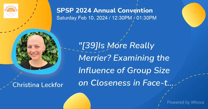 SPSP 2024 Annual Convention. Date: Saturday, February 10, 2024 / 12:30PM-1:30PM PST. Title: "[39] Is more really merrier? Examining the influence of group size on closeness in face-to-face and video chat interactions". Presenter: Christina Leckfor.