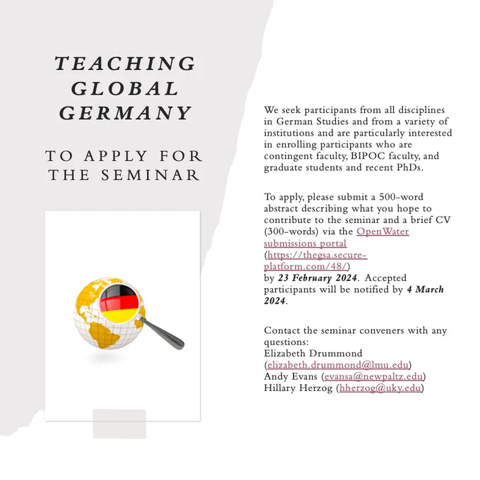 We seek participants from all disciplines in German Studies and from a variety of institutions and are particularly interested in enrolling participants who are contingent faculty, BIPOC faculty, and graduate students and recent PhDs. 

To apply, please submit a 500-word abstract describing what you hope to contribute to the seminar and a brief CV (300-words) via the OpenWater submissions portal 
(https://thegsa.secure-platform.com/48/) 
by 23 February 2024.  Accepted participants will be notified by 4 March 2024. 

Contact the seminar conveners with any questions:
Elizabeth Drummond (elizabeth.drummond@lmu.edu) 
Andy Evans (evansa@newpaltz.edu)
Hillary Herzog (hherzog@uky.edu)
