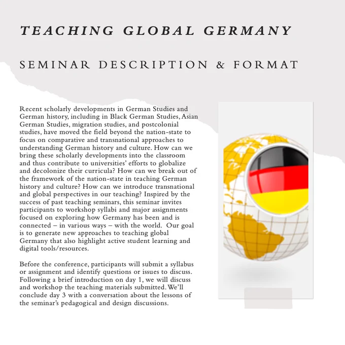 Recent scholarly developments in German Studies and German history, including in Black German Studies, Asian German Studies, migration studies, and postcolonial studies, have moved the field beyond the nation-state to focus on comparative and transnational approaches to understanding German history and culture. How can we bring these scholarly developments into the classroom and thus contribute to universities’ efforts to globalize and decolonize their curricula? How can we break out of the framework of the nation-state in teaching German history and culture? How can we introduce transnational and global perspectives in our teaching? Inspired by the success of past teaching seminars, this seminar invites participants to workshop syllabi and major assignments focused on exploring how Germany has been and is connected – in various ways – with the world.  Our goal is to generate new approaches to teaching global Germany that also highlight active student learning and digital tools/resourc