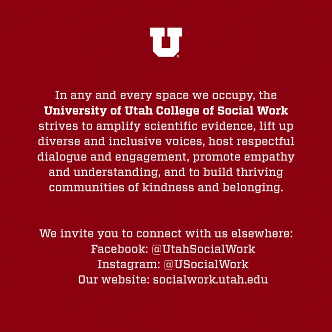 White text on a dark red background reads:

In any and every space we occupy, the  University of Utah College of Social Work strives to amplify scientific evidence, lift up diverse and inclusive voices, host respectful dialogue and engagement, promote empathy and understanding, and to build thriving communities of kindness and belonging.

We invite you to connect with us elsewhere:
Facebook: @UtahSocialWork
Instagram: @USocialWork 
Our website: socialwork.utah.edu