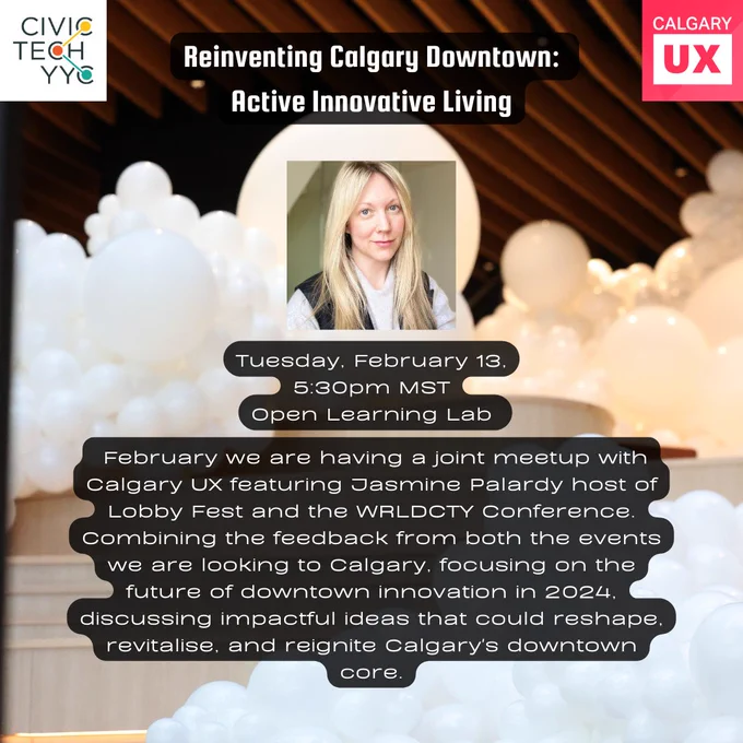 Promo image with a Logo of CivicTechYYC and Calgary UX in the top corners with a background of balloons in a downtown lobby. The title Reinventing Calgary Downtown: Active Innovative Living. A picture of the speaker Jasmine Palardy. The event date and time: Tuesday February 13th at 5:30pm in the Open learning Lab With the description:  February we are having a joint meetup with Calgary UX featuring Jasmine Palardy host of Lobby Fest and the WRLDCTY Conference. Combining the feedback from both the events we are looking to Calgary, focusing on the future of downtown innovation in 2024, discussing impactful ideas that could reshape, revitalise, and reignite Calgary's downtown core.