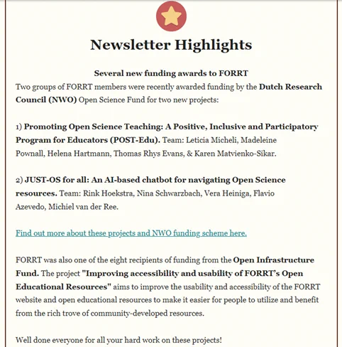 Two groups of FORRT members were recently awarded funding by the Dutch Research Council (NWO) Open Science Fund for two new projects:

1) Promoting Open Science Teaching: A Positive, Inclusive and Participatory Program for Educators (POST-Edu). Team: Leticia Micheli, Madeleine Pownall, Helena Hartmann, Thomas Rhys Evans, & Karen Matvienko-Sikar.

2) JUST-OS for all: An AI-based chatbot for navigating Open Science resources. Team: Rink Hoekstra, Nina Schwarzbach, Vera Heiniga, Flavio Azevedo, Michiel van der Ree.

FORRT was also one of the eight recipients of funding from the Open Infrastructure Fund. The project "Improving accessibility and usability of FORRT’s Open Educational Resources" aims to improve the usability and accessibility of the FORRT website and open educational resources to make it easier for people to utilize and benefit from the rich trove of community-developed resources.

Well done everyone