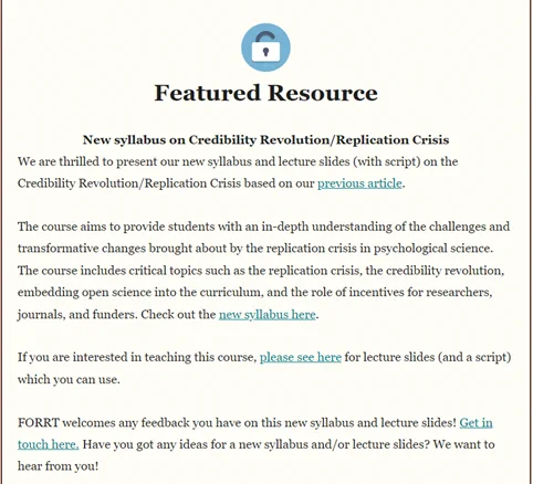 We are thrilled to present our new syllabus and lecture slides (with script) on the Credibility Revolution/Replication Crisis based on our previous article.

The course aims to provide students with an in-depth understanding of the challenges and transformative changes brought about by the replication crisis in psychological science. The course includes critical topics such as the replication crisis, the credibility revolution, embedding open science into the curriculum, and the role of incentives for researchers, journals, and funders.

If you are interested in teaching this course, please see here for lecture slides (and a script) which you can use. 

FORRT welcomes any feedback you have on this new syllabus and lecture slides! Get in touch here: https://forrt.org/feedback/. Have you got any ideas for a new syllabus and/or lecture slides? We want to hear from you!