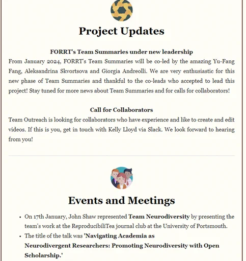 Project Updates

FORRT's Team Summaries under new leadership
From January 2024, FORRT's Team Summaries will be co-led by the amazing Yu-Fang Fang, Aleksandrina Skvortsova and Giorgia Andreolli. We are very enthusiastic for this new phase of Team Summaries and thankful to the co-leads who accepted to lead this project! Stay tuned for more news about Team Summaries and for calls for collaborators! 

Call for Collaborators
Team Outreach is looking for collaborators who have experience and like to create and edit videos. If this is you, get in touch with Kelly Lloyd via Slack. We look forward to hearing from you!

Events and Meetings
On 17th January, John Shaw represented Team Neurodiversity by presenting the team's work at the ReproducibiliTea journal club at the University of Portsmouth.
The title of the talk was 'Navigating Academia as Neurodivergent Researchers: Promoting Neurodiversity with Open Scholarship.'