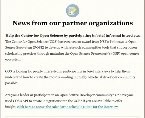 News from our partner organizations

Help the Center for Open Science by participating in brief informal interviews
The Center for Open Science (COS) has received an award from NSF’s Pathways to Open Source Ecosystem (POSE) to develop with research communities tools that support open scholarship practices through maturing the Open Science Framework’s (OSF) open-source ecosystem.

COS is looking for people interested in participating in brief interviews to help them understand how to create the most rewarding mutually beneficial developer community possible.

Are you a leader or participant in an Open Source Developer community? Or have you used COS's API to create integrations into the OSF? If you are available to offer insight, click here to access the calendar to schedule a time for the interview: https://calendly.com/d/5d2-h78-y4t/osf-developer-community-informational-interview?month=2024-02