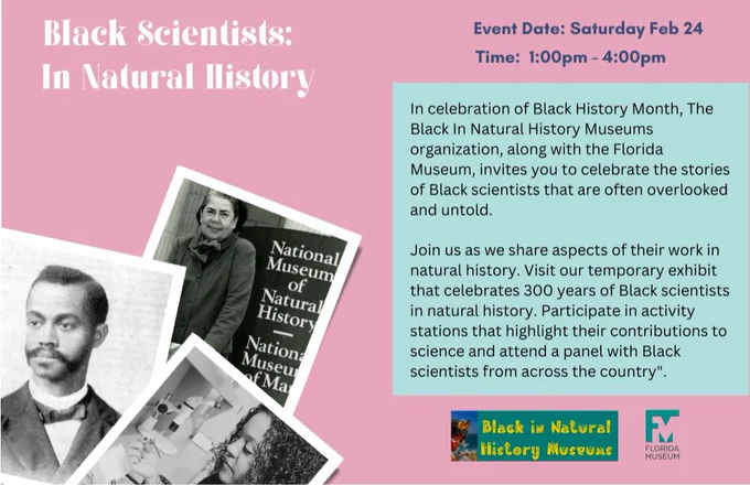 Flyer advertising museum event. On the left are images of 3 Black scientists/naturalist, with the title Black scientists in Natural history above it. To the right of this are the event details including the date, Feb 24th, the time 1-4pm and details about the activity stations we will have where the public will get introduced to some neat types of science and scientific careers through activities .  Below this is the BlackInNHMs and the Florida Museum logo.