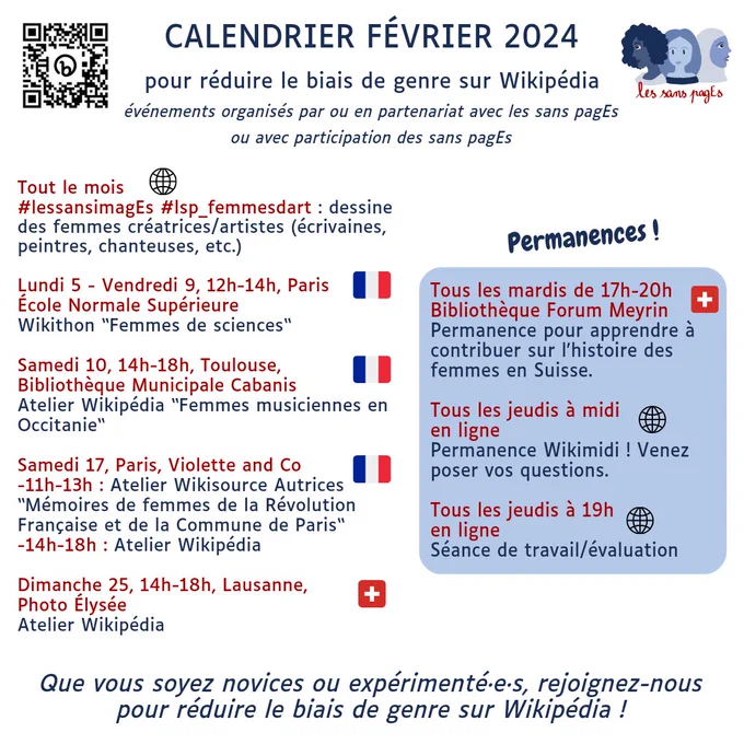 Calendrier Février 2024 
pour réduire le biais de genre sur Wikipédia événements organisés par ou en partenariat avec les sans pagEs ou avec participation des sans pagEs 

Tout le mois 

lessansimagEs #lsp_femmesdart : dessine des femmes créatrices/artistes (écrivaines, peintres, chanteuses, etc.) 

Lundi 5 - Vendredi 9, 12h-14h, Paris École Normale Supérieure Wikithon “Femmes de sciences“ 

Samedi 10, 14h-18h, Toulouse, Bibliothèque Municipale Cabanis Atelier Wikipédia “Femmes musiciennes en Occitanie“ 

Samedi 17, Paris, Violette and Co -11h-13h : Atelier Wikisource Autrices “Mémoires de femmes de la Révolution Française et de la Commune de Paris“ -14h-18h : Atelier Wikipédia 

Dimanche 25, 14h-18h, Lausanne, Photo Élysée Atelier Wikipédia 

Permanences ! Tous les mardis de 17h-20h Bibliothèque Forum Meyrin Permanence pour apprendre à contribuer sur l'histoire des femmes en Suisse. 

Tous les jeudis à midi en ligne Permanence Wikimidi !

Tous les jeudis à 19h : séance évaluation 