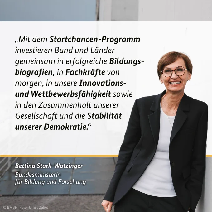 Zitat Bundesbildungsministerin Bettina Stark-Watzinger: „Mit dem Startchancen-Programm investieren Bund und Länder gemeinsam in erfolgreiche Bildungsbiografien, in Fachkräfte von morgen, in unsere Innovations- und Wettbewerbsfähigkeit sowie in den Zusammenhalt unserer Gesellschaft und die Stabilität unserer Demokratie.“