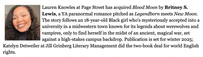 A picture of Britney (the author) with a deal announcement that reads: Britney S. Lewis’s BLOOD MOON, pitched as Legendborn meets New Moon, in which an 18-year-old Black girl is mysteriously accepted into a university in a midwestern town known for its legends about werewolves and vampires, only to find herself in the midst of an ancient, magical war, set against a high-stakes campus backdrop, with secret identities and an enemies-to-lovers forbidden romance… that comes with a deadly bite, to Lauren Knowles at Page Street, for publication in winter 2025, by Katelyn Detweiler, at Jill Grinberg Literary Management (world English).