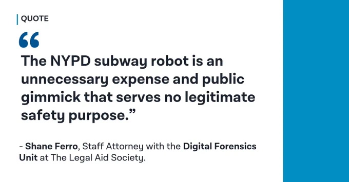 An image of text that says 'QUOTE " The NYPD subway robot is an unnecessary expense and public gimmick that serves no legitimate safety purpose." -Shane Ferro, Staff Attorney with the Digital Forensics Unit at The Legal Aid Society'