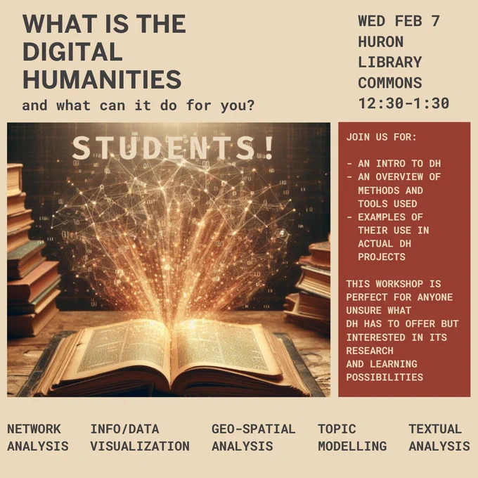 WHAT IS THE DIGITAL HUMANITIES and what can it do for you?

WED FEB 7, HURON LIBRARY COMMONS, 12:30-1:30 pm

JOIN US FOR:

- AN INTRO TO DH
- AN OVERVIEW OF METHODS AND TOOLS USED
- EXAMPLES OF THEIR USE IN ACTUAL DH PROJECTS

THIS WORKSHOP IS PERFECT FOR ANYONE UNSURE WHAT DH HAS TO OFFER BUT INTERESTED IN ITS RESEARCH AND LEARNING POSSIBILITIES

- NETWORK ANALYSIS
- INFO/DATA VISUALIZATION
- GEO-SPATIAL ANALYSIS
- TOPIC MODELLING
- TEXTUAL ANALYSIS