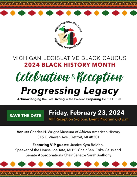 Graphic with information about the MLBC 2024 Black History Month celebration and reception. The theme is Progressing legacy, acknowledging the past, acting in the present, preparing for the future. Save the date for Friday, February 23, 2024, with a VIP reception from 5 to 6 PM and event program 6 to 8 PM. Venue: Charles H Wright Museum of African-American History, 315 E. Warren Ave. in Detroit. VIP guests include Justice Kyra Bolden, Speaker of the House Joe Tate, MLBC Chair Senator Erika Geiss and Senate Appropriations Chair Senator Sarah Anthony.