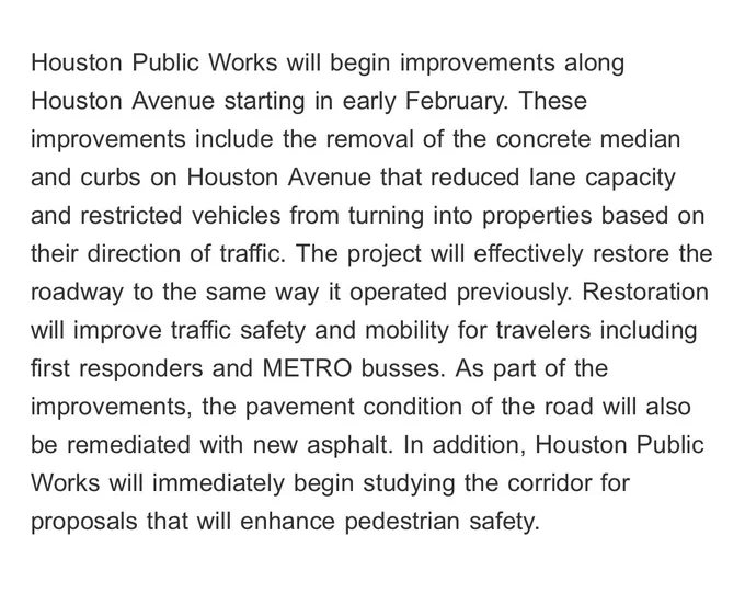 Houston Public Works will begin improvements along Houston Avenue starting in early February. These improvements include the removal of the concrete median and curbs on Houston Avenue that reduced lane capacity and restricted vehicles from turning into properties based on their direction of traffic. The project will effectively restore the roadway to the same way it operated previously. Restoration will improve traffic safety and mobility for travelers including first responders and METRO busses. As part of the improvements, the pavement condition of the road will also be remediated with new asphalt. In addition, Houston Public Works will immediately begin studying the corridor for proposals that will enhance pedestrian safety.