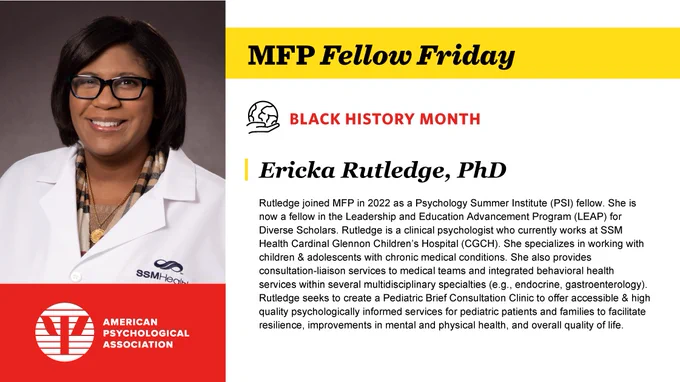 Flyer with an African American woman on the left side in a doctor's coat & glasses. Title: MFP Fellow Friday and Black History Month. Ericka Rutledge, PhD's bio: Rutledge joined MFP in 2022 as a Psychology Summer Institute (PSI) fellow. She is now a fellow in the Leadership and Education Advancement Program (LEAP) for Diverse Scholars. Rutledge is a clinical psychologist who currently works at SSM Health Cardinal Glennon Children’s Hospital (CGCH). She specializes in working with children & adolescents with chronic medical conditions. She also provides consultation-liaison services to medical teams and integrated behavioral health services within several multidisciplinary specialties (e.g., endocrine, gastroenterology). Rutledge seeks to create a Pediatric Brief Consultation Clinic to offer accessible & high quality psychologically informed services for pediatric patients and families to facilitate resilience, improvements in mental and physical health, and overall quality of life.