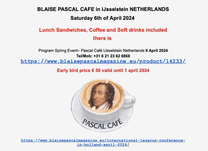BLAISE PASCAL CAFE in IJsselstein NETHERLANDS
Saturday 6th of April 2024 
Lunch Sandwiches, Coffee and Soft drinks included

there is 

Program Spring Event– Pascal Café IJsselstein Netherlands 6 April 2024
Tel/Mob:  31 6 21 23 62 6868
https://www.blaisepascalmagazine.eu/product/14233/

Early bird price € 50 valid until 1 april 2024


https://www.blaisepascalmagazine.eu/international-lazarus-conference-in-holland-april-2024/